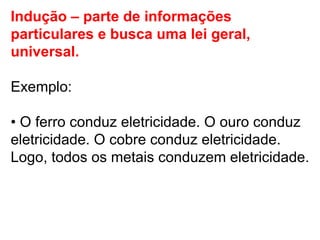 Indução – parte de informações particulares e busca uma lei geral, universal.  Exemplo: •  O ferro conduz eletricidade. O ouro conduz eletricidade. O cobre conduz eletricidade. Logo, todos os metais conduzem eletricidade. 