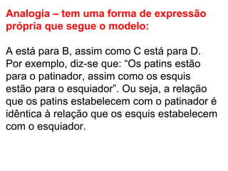 Analogia – tem uma forma de expressão própria que segue o modelo:  A está para B, assim como C está para D. Por exemplo, diz-se que: “Os patins estão para o patinador, assim como os esquis estão para o esquiador”. Ou seja, a relação que os patins estabelecem com o patinador é idêntica à relação que os esquis estabelecem com o esquiador. 