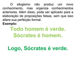 O silogismo não produz um novo conhecimento, mas organiza conhecimentos anteriores. Além disso, pode ser aplicado para a elaboração de proposições falsas, sem que isso altere sua perfeição formal.  Exemplo: Todo homem é verde. Sócrates é homem. Logo, Sócrates é verde. 