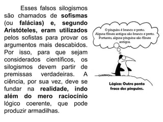 Esses falsos silogismos são chamados de  sofismas  (ou  falácias) e, segundo Aristóteles, eram utilizados  pelos sofistas para provar os argumentos mais descabidos. Por isso, para que sejam considerados científicos, os silogismos devem partir de premissas verdadeiras. A ciência, por sua vez, deve se fundar na  realidade, indo além do mero raciocínio  lógico coerente, que pode produzir armadilhas. 