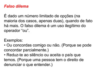 Falso dilema É dado um número limitado de opções (na maioria dos casos, apenas duas), quando de fato há mais. O falso dilema é um uso ilegítimo do operador “ou”. Exemplos: •  Ou concordas comigo ou não. (Porque se pode concordar parcialmente.) •  Reduz-te ao silêncio ou aceita o país que temos. (Porque uma pessoa tem o direito de denunciar o que entender.) 