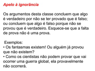 Apelo à ignorância Os argumentos desta classe concluem que algo é verdadeiro por não se ter provado que é falso; ou concluem que algo é falso porque não se provou que é verdadeiro. Esquece-se que a falta de prova não é uma prova. Exemplos: •  Os fantasmas existem! Ou alguém já provou que não existem? •  Como os cientistas não podem provar que vai ocorrer uma guerra global, ela provavelmente não ocorrerá. 