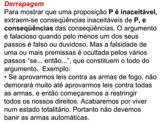 Derrapagem Para mostrar que uma proposição  P é inaceitável, extraem-se conseqüências inaceitáveis de  P, e conseqüências  das conseqüências. O argumento é falacioso quando pelo menos um dos seus passos é falso ou duvidoso. Mas a falsidade de uma ou mais premissas é ocultada pelos vários passos “se... então...”, que constituem o todo do argumento.  Exemplo: •  Se aprovarmos leis contra as armas de fogo, não demorará muito até aprovarmos leis contra todas as armas, e então começaremos a restringir todos os nossos direitos. Acabaremos por viver num estado totalitário. Portanto não devemos banir as armas automáticas. 