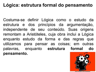 Lógica: estrutura formal do pensamento Costuma-se definir Lógica como o estudo da estrutura e dos princípios da argumentação, independente de seu conteúdo. Suas origens remontam a Aristóteles, cuja obra inclui a Lógica enquanto estudo da forma e das regras que utilizamos para pensar as coisas; em outras palavras, enquanto  estrutura formal do pensamento. 