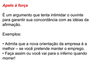 Apelo à força  É um argumento que tenta intimidar o ouvinte para garantir sua concordância com as idéias da afirmação.  Exemplos: •  Admita que a nova orientação da empresa é a melhor – se você pretende manter o emprego. •  Faça assim ou você vai para o inferno quando morrer! 