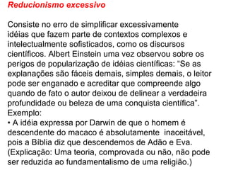 Reducionismo excessivo Consiste no erro de simplificar excessivamente idéias que fazem parte de contextos complexos e intelectualmente sofisticados, como os discursos científicos. Albert Einstein uma vez observou sobre os perigos de popularização de idéias científicas: “Se as explanações são fáceis demais, simples demais, o leitor pode ser enganado e acreditar que compreende algo quando de fato o autor deixou de delinear a verdadeira profundidade ou beleza de uma conquista científica”. Exemplo: •  A idéia expressa por Darwin de que o homem é descendente do macaco é absolutamente  inaceitável, pois a Bíblia diz que descendemos de Adão e Eva. (Explicação: Uma teoria, comprovada ou não, não pode ser reduzida ao fundamentalismo de uma religião.) 
