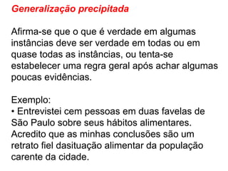 Generalização precipitada  Afirma-se que o que é verdade em algumas instâncias deve ser verdade em todas ou em quase todas as instâncias, ou tenta-se estabelecer uma regra geral após achar algumas poucas evidências. Exemplo: •  Entrevistei cem pessoas em duas favelas de São Paulo sobre seus hábitos alimentares. Acredito que as minhas conclusões são um retrato fiel dasituação alimentar da população carente da cidade. 