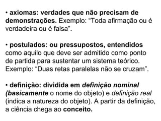 •  axiomas: verdades que não precisam de demonstrações.  Exemplo: “Toda afirmação ou é verdadeira ou é falsa”. •  postulados: ou pressupostos, entendidos como aquilo que deve ser admitido como ponto de partida para sustentar um sistema teórico. Exemplo: “Duas retas paralelas não se cruzam”. •  definição: dividida em  definição nominal (basicamente  o nome do objeto) e  definição real (indica a natureza do objeto). A partir da definição, a ciência chega ao  conceito. 