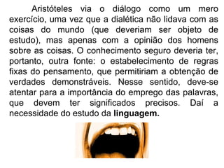 Aristóteles via o diálogo como um mero exercício, uma vez que a dialética não lidava com as coisas do mundo (que deveriam ser objeto de estudo), mas apenas com a opinião dos homens sobre as coisas. O conhecimento seguro deveria ter, portanto, outra fonte: o estabelecimento de regras fixas do pensamento, que permitiriam a obtenção de verdades demonstráveis. Nesse sentido, deve-se atentar para a importância do emprego das palavras, que devem ter significados precisos. Daí a necessidade do estudo da  linguagem. 