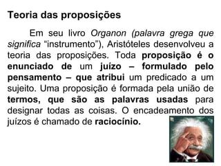 Teoria das proposições Em seu livro  Organon (palavra grega que significa  “instrumento”), Aristóteles desenvolveu a teoria das proposições. Toda  proposição é o enunciado de  um  juízo – formulado pelo pensamento – que atribui  um predicado a um sujeito. Uma proposição é formada pela união de  termos, que são as palavras usadas  para designar todas as coisas. O encadeamento dos juízos é chamado de  raciocínio. 