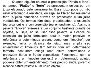 Quando alguém enuncia a proposição “Platão é forte”, os termos  “Platão”  e  “forte”  se apresentam unidos por um juízo elaborado pelo pensamento. Esse juízo pode ou não estar adequado à realidade, ou seja: se Platão for realmente forte, o juízo enunciado através da proposição é um juízo verdadeiro. Os termos têm duas propriedades: a extensão (ou alcance) e a compreensão (ou entendimento). Assim, a palavra “árvore” refere-se a um conjunto bastante grande de objetos, ou seja, ao se usar essa palavra, o alcance ou extensão do juízo formulado será o maior possível. A referência a determinada árvore, como um “limoeiro”, por exemplo, limita o alcance do juízo, mas amplia seu entendimento: limoeiros têm folhas com um determinado formato, costumam atingir uma altura determinada e produzem flores e frutos específicos. Finalmente, com a referência a um limoeiro que está em determinado quintal, pode-se obter um entendimento mais preciso ainda, porém o alcance estará restrito a um único objeto. 