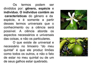 Os termos podem ser divididos por:  gênero, espécie  e  indivíduo. O indivíduo contém as  características  do gênero e da espécie, e é somente a partir desses termos universais que o conhecimento ou a ciência será possível. A ciência aborda os aspectos necessários e universais das coisas, e não os particulares. O que existe de universal e necessário no limoeiro “do meu quintal” é que ele produz limões como todos os outros, e não o fato de estar no meu quintal ou de um de seus galhos estar quebrado. 
