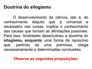 Doutrina do silogismo O desenvolvimento da ciência, isto é, do conhecimento daquilo que é universal e necessário nas coisas, implica o conhecimento das causas que tornam as afirmações possíveis. Para isso, Aristóteles desenvolveu a doutrina do  silogismo, enquanto  uma forma de raciocínio que, partindo de uma premissa, chega necessariamente a determinadas conclusões. Observe as seguintes proposições: 