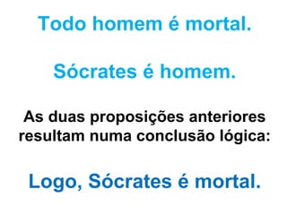Todo homem é mortal. Sócrates é homem. As duas proposições anteriores resultam numa conclusão lógica: Logo, Sócrates é mortal. 
