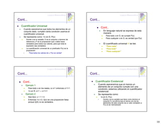 Lógica Matemática                                              Lógica Matemática

Cont...                                                        Cont...
  Cuantificador Universal
    Cuando aseveramos que todos los elementos de un
                                                                         Cont..
    conjunto dado, cumplen cierta condición usamos el                       En lenguaje natural se expresa de esta
    cuantificador universal.                                                manera:
                                                                               Para todo x en D, se cumple P(x)
    Se representa como: ∀x en D, P(x)
                                                                               Para cualquier x en D, es verdad que P(x)
      Donde x es la variable, D es el conjunto o dominio de
      referencia y P es la proposición que x debe hacer
      verdadera para todos sus valores, para que toda la                    El cuantificado universal ∀ se lee:
      expresión sea verdadera.                                                 “Para cada”
      La cuantificación universal de un predicado P(x) es la                   “Para todo”
      proposición                                                              “Para cualquier”
         “Para todos los valores de x, P(x) es verdad”




                                 Lógica Matemática                                              Lógica Matemática

Cont...                                                        Cont...

   Cont..                                                         Cuantificador Existencial
      Ejemplo 1:                                                    Cuando aseveramos que al menos un
                                                                    elemento de un conjunto cumple con una
          Para todo x en los reales, si x>1 entonces x+1>1          condición, estamos utilizando el cuantificador
          ∀x en R, x>1 ⇒ x+1>1                                      existencial.
      Ejemplo 2:                                                    Se representa como:
          Sea Q(x): x + 1 < 4                                            ∃x en D, P(x)
          Entonces ∀x ≥ 0, Q(x) es una proposición falsa                   Donde x es la variable que tiene como dominio el
                                                                           conjunto D y se afirma que al menos uno de los
          porque Q(5) no es verdadera.                                     elementos de este conjunto da un valor verdadero a
                                                                           P(x) al ser reemplazado




                                                                                                                                10
 