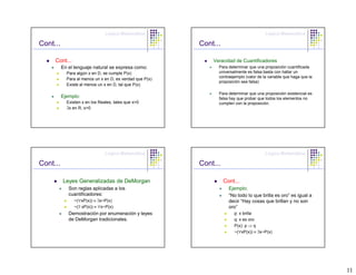 Lógica Matemática                                        Lógica Matemática

Cont...                                                   Cont...

     Cont...                                                  Veracidad de Cuantificadores
          En el lenguaje natural se expresa como:               Para determinar que una proposición cuantificada
            Para algún x en D, se cumple P(x)                   universalmente es falsa basta con hallar un
                                                                contraejemplo (valor de la variable que haga que la
            Para al menos un x en D, es verdad que P(x)
                                                                proposición sea falsa)
            Existe al menos un x en D, tal que P(x)

                                                                Para determinar que una proposición existencial es
          Ejemplo:                                              falsa hay que probar que todos los elementos no
            Existen x en los Reales, tales que x>0              cumplen con la proposición.
            ∃x en R, x>0




                                Lógica Matemática                                        Lógica Matemática

Cont...                                                   Cont...

          Leyes Generalizadas de DeMorgan                           Cont...
             Son reglas aplicadas a los                               Ejemplo:
             cuantificadores:                                         “No todo lo que brilla es oro” es igual a
               ~(∀xP(x)) ≡ ∃x~P(x)                                    decir “Hay cosas que brillan y no son
               ~(∃ xP(x)) ≡ ∀x~P(x)                                   oro”
             Demostración por enumeración y leyes                       p: x brilla
             de DeMorgan tradicionales.                                 q: x es oro
                                                                        P(x): p ⇒ q
                                                                        ~(∀xP(x)) ≡ ∃x~P(x)




                                                                                                                      11
 