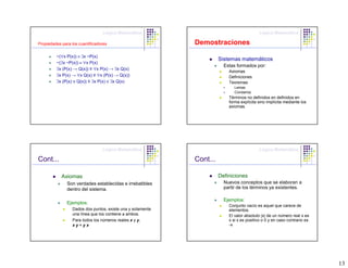 Lógica Matemática                                          Lógica Matemática

Propiedades para los cuantificadores                         Demostraciones
         ~(∀x P(x)) ≡ ∃x ~P(x)
                                                                       Sistemas matemáticos
         ~(∃x ~P(x)) ≡ ∀x P(x)
                                                                         Estas formados por:
         ∃x (P(x) → Q(x)) ≡ ∀x P(x) → ∃x Q(x)
                                                                           Axiomas
         ∃x P(x) → ∀x Q(x) ≡ ∀x (P(x) → Q(x))                              Definiciones
         ∃x (P(x) ∨ Q(x)) ≡ ∃x P(x) ∨ ∃x Q(x)                              Teoremas
                                                                              Lemas
                                                                              Corolarios
                                                                           Términos no definidos en definidos en
                                                                           forma explícita sino implícita mediante los
                                                                           axiomas.




                                 Lógica Matemática                                          Lógica Matemática

Cont...                                                      Cont...

            Axiomas                                                    Definiciones
               Son verdades establecidas e irrebatibles                  Nuevos conceptos que se elaboran a
               dentro del sistema.                                       partir de los términos ya existentes.

                                                                         Ejemplos:
               Ejemplos:
                                                                           Conjunto vacío es aquel que carece de
                  Dados dos puntos, existe una y solamente                 elementos.
                  una línea que los contiene a ambos.                      El valor absoluto |x| de un número real x es
                  Para todos los números reales x y y,                     x si x es positivo o 0 y en caso contrario es
                  xy=yx                                                    -x




                                                                                                                           13
 