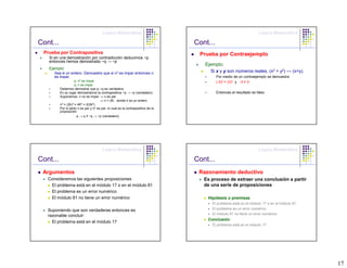 Lógica Matemática                                                             Lógica Matemática

Cont...                                                                            Cont...
 Prueba por Contrapositiva                                                          Prueba por Contraejemplo
   Si en una demostración por contradicción deducimos ~p
   entonces hemos demostrado ~q → ~p
                                                                                      Ejemplo:
   Ejemplo:
      Sea n un entero. Demuestre que si n2 es impar entonces n                          Si x y y son números reales, (x2 = y2) ↔ (x=y).
      es impar.                                                                              Por medio de un contraejemplo se demuestra
                     p: n2 es impar                                                          (-3)2 = (3)2 y -3 ≠ 3
                     q: n es impar
          Debemos demostrar que p→q es verdadera
          En su lugar demostramos la contrapositiva ~q → ~p (verdadero)                      Entonces el resultado es falso
          Suponemos: n no es impar ⇒ n es par
                                        ⇒ n = 2K, donde k es un entero
          n2 = (2k)2 = 4K2 = 2(2k2)
          Por lo tanto n es par y n 2 es par, lo cual es la contrapositiva de la
          proposición
                       p → q ≡ ~q → ~p (verdadero)




                                         Lógica Matemática                                                             Lógica Matemática

Cont...                                                                            Cont...
 Argumentos                                                                         Razonamiento deductivo
   Consideremos las siguientes proposiciones                                          Es proceso de extraer una conclusión a partir
    El problema está en el módulo 17 o en el módulo 81                                de una serie de proposiciones
    El problema es un error numérico
    El módulo 81 no tiene un error numérico                                            Hipótesis o premisas
                                                                                         El problema está en el módulo 17 o en el módulo 81
   Suponiendo que son verdaderas entonces es                                             El problema es un error numérico
   razonable concluir:                                                                   El módulo 81 no tiene un error numérico
                                                                                       Conclusión
     El problema está en el módulo 17
                                                                                         El problema está en el módulo 17




                                                                                                                                              17
 