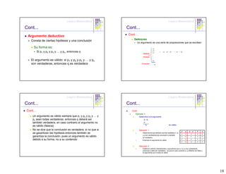 Lógica Matemática                                                              Lógica Matemática

Cont...                                                       Cont...
                                                               Cont…
 Argumento deductivo
                                                                  Definición
   Consta de ciertas hipótesis y una conclusión
                                                                     Un argumento es una serie de proposiciones que se escriben:

     Su forma es:                                                                          p1
                                                                                           p2
         Si p1 y p2 y p3 y … y pn, entonces q                                              p3
                                                                                                    o    p1, p2, p3, …, pn /∴q
                                                                              Hipótesis
                                                                                      o    .
                                                                              Premisas     .
                                                                                           .
   El argumento es válido: si p1 y p2 y p3 y … y pn                                        pn

   son verdaderas, entonces q es verdadera                                   Conclusión
                                                                                           ∴q




                                 Lógica Matemática                                                              Lógica Matemática

Cont...                                                       Cont...
 Cont…                                                          Cont...
                                                                   Ejemplo 1:
    Un argumento es válido siempre que p1 y p2 y p3 y … y                 Determine si el argumento
    pn sean todas verdaderas, entonces q deberá ser                            p→q
    también verdadera, en caso contrario el argumento no                       p
                                                                               ∴q                                es válido
    es válido (falacia)
    No se dice que la conclusión es verdadera; si no que si               Solución 1
                                                                                                                                  p    q    p→q        P     q
    se garantizan las hipótesis entonces también se                           Observemos que siempre que las hipótesis p→q
                                                                                                                                  V   V       V        V     V
                                                                              y p son verdaderas las conclusión q también
    garantiza la conclusión, pues un argumento es válido                      es verdadera
                                                                                                                                  V    F      F        V     F

    debido a su forma, no a su contenido                                      Entonces el argumento es válido
                                                                                                                                  F   V       V        F     F
                                                                                                                                  F    F      V        F     F


                                                                          Solución 2
                                                                              Podemos verificar directamente y suponemos que p→q y p son verdaderas,
                                                                              entonces q debe ser verdadera , ya que en caso contrario p→q debería ser falsa y
                                                                              el argumento por lo tanto es válido




                                                                                                                                                                 18
 