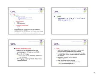Lógica Matemática                                                    Lógica Matemática

Cont...                                                                         Cont...
  Cont...
     Ejemplo 2:
            Represente el argumento                                                Deber
                 Si 2=3, entonces me comí mi sombrero
                 me comí mi sombrero                                                  Ejercicios 7, 8, 9, 10-14, 16, 17, 19, 21, 24, 25,
                 ∴ 2=3
                                                                                      26 de las paginas 40 y 41
            En forma simbólica
               p: 2=3,
               q: me comí mi sombrero


            El argumento puede escribirse
               p→q
               q
               ∴p
     Si el argumento es válido, entonces siempre que p→q y q sean ambas
     verdaderas, p debería ser verdadera.
     Supongamos que p→q y q son verdaderas. Esto es posible si p es falso y q
     es verdadero
     Pero como p no es verdadero, entonces el argumento no es válido.




                                            Lógica Matemática                                                    Lógica Matemática

Cont...                                                                         Cont...

        Prueba por Resolución                                                     Cont...
              Resolución es un método de prueba                                     Para realizar la prueba por resolución, la hipótesis y la
                                                                                    conclusión deben estar escritas como cláusulas.
              propuesto por J. A. Robinson en 1965.
                                                                                    Una cláusula consiste en varios términos separados por
              Depende de la regla:                                                  “o”, donde cada término es una variable o la negación de
                  Si p v q y ~p v r son verdaderas, entonces q                      una variable.
                  v r es verdadero.                                                 La siguiente expresión es una cláusula:
              Esta regla puede ser probado utilizando las                              a v b v ~c v d
              Tablas de verdad                                                      Estas expresiones no son cláusulas:
                                                                                       xy v w v ~z (xy no es una variable sino dos)
                                                                                       p⇒q (no están separadas por “o”)




                                                                                                                                                19
 