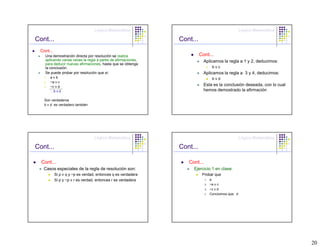 Lógica Matemática                                                  Lógica Matemática

Cont...                                                       Cont...
 Cont...
   Una demostración directa por resolución se realiza                   Cont...
   aplicando varias veces la regla a pares de afirmaciones,               Aplicamos la regla a 1 y 2, deducimos:
   para deducir nuevas afirmaciones, hasta que se obtenga
   la conclusión.                                                           4.    bvc
   Se puede probar por resolución que si:                                 Aplicamos la regla a 3 y 4, deducimos:
   1.   avb                                                                       bvd
   2.   ~a v c
   3.   ~c v d                                                            Esta es la conclusión deseada, con lo cual
        ∴bvd                                                              hemos demostrado la afirmación

   Son verdaderos
   b v d es verdadero también




                                  Lógica Matemática                                                  Lógica Matemática

Cont...                                                       Cont...

  Cont...                                                        Cont...
   Casos especiales de la regla de resolución son:                 Ejercicio 1 en clase:
           Si p v q y ~p es verdad, entonces q es verdadera              Probar que
           Si p y ~p v r es verdad, entonces r es verdadera                1.    a
                                                                           2.    ~a v c
                                                                           3.    ~c v d
                                                                                 Concluimos que: d




                                                                                                                         20
 