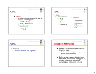 Lógica Matemática                                     Lógica Matemática

Cont...                                                 Cont...
                                                          Cont...
          Cont...                                           Ejercicio 3 en clase:        Resolución
            Se puede utilizar el reemplazo en caso de        1.     a v ~b                  Aplicamos la regla a:
            tener dos variables juntas:                      2.     ~a v c                  1 y 2, deducimos:
                ~(a v b) = ~a ∧ ~b                           3.     ~c                     6.   ~bvc
                a v bc = (a v b) ∧ (a v c)                   4.     ~b                      6 y 3, deducimos:
                                                             5.     Concluimos ~b          7.   ~b
            Ejercicio 2 en clase:
                                                                                            7 y 4, deducimos:
                Usar remplazo                                                              8.   ~b
                    a v ~bc
                    ~(a v d)




                                Lógica Matemática                                     Lógica Matemática

Cont...                                                 Inducción Matemática

   Deber 3                                                        La inducción matemática establece la
     Ejercicios del 1 al 8 de la pagina 46                        siguiente regla:
                                                                     Si un teorema se cumple para 1 y para n,
                                                                     también se cumple para n+1

                                                                  Dicho de otra manera, si un teorema
                                                                  se cumple para un caso base y para un
                                                                  número cualquiera, también se
                                                                  cumplira para el siguiente número.




                                                                                                                    21
 