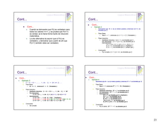Lógica Matemática                                                                               Lógica Matemática

Cont...                                                                                           Cont...
                                                                                                    Cont...
             Cont...                                                                                   Ejemplo 2:
                Cuando se demuestra que P(i) es verdadero para                                                  Demostrar que Si n es un entero positivo, entonces n(n+1) es
                                                                                                                divisible por 2.
                todos los valores i<n+1, y se prueba que P(n+1)
                es verdad, se le llama forma fuerte de inducción                                                Paso Base:
                                                                                                                     Sea n = 1 , entonces n( n + 1 ) = 2 ( Verdadero )
                matemática.
                La otra alternativa es asumir que si P(n) es                                                    Paso Inductivo
                                                                                                                     Hipótesis inductiva: k( k + 1 ) es divisible por 2
                verdadero, y demostrar que a partir de ahí que                                                       Por demostrar: ( k + 1 )( k + 2 ) es divisible por 2
                P(n+1) también debe ser verdadero.                                                                   Demostración:
                                                                                                                           ( k + 1 )( k + 2 ) = k( k + 1 ) + 2( k + 1 )
                                                                                                                           k ( k + 1 ) es divisible por 2 ( hipótesis )
                                                                                                                           2 ( k + 1 ) es divisible por 2 ( entero par )

                                                                                                                Conclusión
                                                                                                                     Por lo tanto ( k + 1 )( k + 2 ) es divisible por 2




                                                 Lógica Matemática                                                                               Lógica Matemática

Cont...                                                                                           Cont...
 Cont...                                                                                          Cont...
                                                                                                    Ejemplo 4:
   Ejemplo 3:                                                                                               Demostrar que Si n es un entero positivo, entonces 32n + 7 es divisible por 8.
           2 + 6 + 10 + ........... + ( 4n - 2 ) =          2n2,   n=1, 2, …..
           Paso Base:                                                                                       Paso Base:
                Si n = 1, entonces 2 = 2 ( Verdadero )                                                            Sea n = 1, entonces 32n + 7 = 16 ( Verdadero )

           Paso Inductivo                                                                                   Paso Inductivo
                                                                                                                  Hipótesis inductiva: 32k + 7 es divisible por 8
                Hipótesis inductiva:       2 + 6 + 10 + ..... + ( 4k - 2 ) = 2k2
                                                                                                                  Por demostrar: 32( k + 1 ) + 7 es divisible por 8
                Por demostrar:
                                                                                                                  Demostración:
                     2 + 6 + 10 +......   + ( 4k - 2 ) + ( 4( k + 1 ) - 2) = 2( k + 1 )2                               32k + 7 es divisible por 8 ( hipótesis )
                Demostración:                                                                                          32(k+1) + 7 es divisible por 8
                     2 + 6 + 10 + .....   + ( 4k - 2) = 2k2 ( hipótesis )                                              32k * 32 + 7 es divisible por 8
                     2 + 6 + 10 + .....   + ( 4k - 2) + ( 4(k + 1) - 2 ) = 2k2 + (4(k + 1) - 2)                        9( 32k) + 7 es divisible por 8
                     2 + 6 + 10 + .....   + ( 4k - 2) + ( 4(k + 1) - 2 ) = 2(k + 1)2                                    ( 8+1 )( 32k) + 7 es divisible por 8
                                                                                                                       8 ( 32k) + (( 32k) + 7) es divisible por 8
           Conclusión
                                                                                                            Conclusión
                Se cumple                                                                                         Por lo tanto 32( k + 1 ) + 7 es divisible por 8




                                                                                                                                                                                             23
 