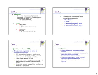 Lógica Matemática                                                 Lógica Matemática

Cont...                                                              Cont...
    Definición:
             Si p y q son proposiciones, la proposición
             compuesta: si p entonces q es una proposición
                                                                                   En el lenguaje natural tiene varias
             condicional y se denota: p→q                                          formas de ser expresado:
               p es la hipótesis o antecedente                                        Si p entonces q
               q es la conclusión o consecuente
                                                                                      p solo si q
        Ejemplo:                                                                      q es condición necesaria para p
        1)     p: tengo hambre
                                                                                      p es condición suficiente para q
               q: comeré
               p→q: Si tengo hambre, entonces comeré

        2)     p: está nevando
               q: 3 + 5 = 8
               p→q: Si está nevando, entonces 3 + 5 = 8




                                       Lógica Matemática                                                 Lógica Matemática

Cont...                                                              Cont...

  Ejercicio en clases 1.2.3:                                             resolución:
                                                                           a)   Si María estudia mucho, entonces será una buena
    Enuncie cada proposición en forma de                                        estudiante.
    proposición condicional.                                               b)   Si Juan cursa cálculo, entonces está en segundo, tercer o
   a)   María será una buena estudiante si estudia mucho.                       cuarto año de estudio de licenciatura.
   b)   Juan puede cursar cálculo sólo si está en su segundo,              c)   Si cantas, entonces me duelen los oídos.
        tercer o cuarto año de estudio de licenciatura.                    d)   Si los cachorros ganan la serie mundial, entonces ha
   c)   Cuando cantas, me duelen los oídos.                                     contratado un lanzador relevista derecho.
   d)   Una condición necesaria para que los cochorros ganen la            e)   Si Rafael va a Disneylandia, entonces estará visitando
        serie mundial es que consigan un lanzador relevista                     California.
        derecho.
   e)   Una condición suficiente para que Rafael visite California
        es que vaya a Disneylandia.




                                                                                                                                            5
 