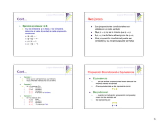 Lógica Matemática                                  Lógica Matemática

Cont...                                                    Recíproco

    Ejercicio en clases 1.2.6:                                   Las proposiciones condicionales son
      Si p es verdadera, q es falsa y r es verdadera,            válidas en un solo sentido:
      determine el valor de verdad de cada proposición
                                                                 Que p ⇒ q no es lo mismo que q ⇒ p
      condicional.
      a) (p ∧ q) → r
                                                                 A q ⇒ p se le llama el recíproco de p⇒q
      b) (p ∨ q) → ~r                                            Una proposición condicional puede ser
      c) p ∧ (q → r)                                             verdadera y su recíproca puede ser falsa
      d) p → (q → ~r)




                                       Lógica Matemática                                  Lógica Matemática

Cont...                                                    Proposición Bicondicional o Equivalencia
     Ejemplo 1:
        Si me saco la loteria entonces soy millonario          Equivalencia
        Si soy millonario entonces me saco la loteria.
                                                                 … ya que ambas proposiciones tienen siempre los
     Ejemplo 2:                                                  mismos valores de verdad.
        Si 1<2, entonces 3<6                                     A las equivalencias se las representa como:
           p: 1<2    Verdadero
           q: 3<6    Verdadero                                                      P≡Q
           p→q       Verdadero
           q→p       El reciproco es Verdadero                 Bicondicional
     Ejemplo 3:                                                  … cuando la implicación (proposición compuesta)
        Si 1>2, entonces 3<6                                     va en los dos sentidos se
           p: 1>2    Falso                                       Se representa por:
           q: 3<6    Verdadero
           p→q       Verdadero                                                       ⇔
                                                                                    p⇔q
           q→p       El reciproco es Falso
                                                                                    p↔q




                                                                                                                   6
 