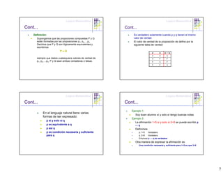 Lógica Matemática                                                 Lógica Matemática

Cont...                                                      Cont...
    Definición:                                                   Es verdadero solamente cuando p y q tienen el mismo
      Supongamos que las propociones compuestas P y Q             valor de verdad.
      están formadas por las proposiciones p1, p2,...,pn.         El valor de verdad de la proposición de define por la
      Decimos que P y Q son lógicamente equivalentes y            siguiente tabla de verdad:
      escribimos
                          P≡Q
                                                                                   p       q    p↔q
                                                                                   V       V      V
      siempre que dados cualesquiera valores de verdad de                          V       F      F
      p1, p2,...,pn, P y Q sean ambas verdaderas o falsas.                         F       V      F
                                                                                   F       F      V




                               Lógica Matemática                                                 Lógica Matemática

Cont...                                                      Cont...
                                                                 Ejemplo 1:
           En el lenguaje natural tiene varias
                                                                    Soy buen alumno sí y solo sí tengo buenas notas
           formas de ser expresado:
                                                                 Ejemplo 2:
              p si y solo si q
                                                                    La afirmación 1<5 si y solo si 2<8 se puede escribir p
              p es equivalente a q                                 ↔q
              p ssi q                                              Definimos:
              p es condición necesaria y suficiente                    p: 1<5   Verdadera
              para q                                                   q: 2<8   Verdadera
                                                                       Entonces p ↔ q es verdadera
                                                                   Otra manera de expresar la afirmación es:
                                                                       Una condición necesaria y suficiente para 1<5 es que 2<8




                                                                                                                                  7
 