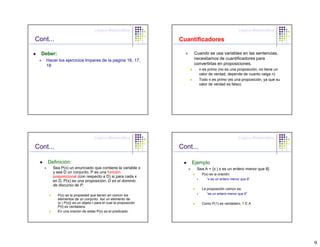 Lógica Matemática                                                Lógica Matemática

Cont...                                                            Cuantificadores

  Deber:                                                                Cuando se usa variables en las sentencias,
    Hacer los ejercicios Impares de la pagina 16, 17,                   necesitamos de cuantificadores para
    18                                                                  convertirlas en proposiciones.
                                                                             n es primo (no es una proposición, no tiene un
                                                                             valor de verdad, depende de cuanto valga n)
                                                                             Todo n es primo (es una proposición, ya que su
                                                                             valor de verdad es falso)




                                    Lógica Matemática                                                Lógica Matemática

Cont...                                                            Cont...

    Definición:                                                        Ejemplo
       Sea P(x) un enunciado que contiene la variable x                  Sea A = {x | x es un entero menor que 8}
       y sea D un conjunto. P es una función                                  P(x) es la oración:
       preposicional (con respecto a D) si para cada x
                                                                                 “x es un entero menor que 8”
       en D, P(x) es una proposición. D es el dominio
       de discurso de P.
                                                                              La proposición común es:
           P(x) es la propiedad que tienen en común los                          “es un entero menor que 8”
           elementos de un conjunto. Así un elemento de
           {x | P(x)} es un objeto t para el cual la proposición              Como P(1) es verdadero, 1 Є A
           P(t) es verdadera.
           En una oración de estas P(x) es el predicado.




                                                                                                                              9
 