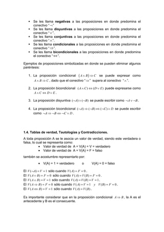 Se les llama negativas a las proposiciones en donde predomina el
         conectivo “ ¬ ”
         Se les llama disyuntivas a las proposiciones en donde predomina el
         conectivo “ ∨ ”.
         Se les llama conjuntivas a las proposiciones en donde predomina el
         conectivo “ ∧ ”.
         Se les llama condicionales a las proposiciones en donde predomina el
         conectivo “ ⇒ ”.
         Se les llama bicondicionales a las proposiciones en donde predomina
         el conectivo “ ⇔ ”.

Ejemplos de proposiciones simbolizadas en donde se pueden eliminar algunos
paréntesis:

     1. La proposición condicional        ( A ∧ B) ⇒ C   se puede expresar como
         A ∧ B ⇒ C , dado que el conectivo “ ⇒ ” supera al conectivo “ ∧ ”.

     2. La proposición bicondicional ( A ∧ C ) ⇔ ( D ∨ E ) puede expresarse como
        A∧C ⇔ D∨ E.

     3. La proposición disyuntiva (¬A) ∨ (¬B ) se puede escribir como ¬A ∨ ¬B .

     4. La proposición bicondicional (¬A) ⇒ (¬B ) ⇔ (¬C ) ∨ D se puede escribir
        como ¬A ⇒ ¬B ⇔ ¬C ∨ D .




1.4. Tablas de verdad, Tautologías y Contradicciones.
A toda proposición A se le asocia un valor de verdad, siendo este verdadera o
falsa, lo cual se representa como:
           • Valor de verdad de A = V(A) = V = verdadero
           • Valor de verdad de A = V(A) = F = falso
también se acostumbre representarlo por:
            •   V(A) = 1 = verdadero        o      V(A) = 0 = falso

El   V (¬A) = V = 1 sólo cuando V ( A) = F = 0 .
El   V ( A ∨ B ) = F = 0 sólo cuando V ( A) = V ( B ) = F = 0 .
El   V ( A ∧ B ) = V = 1 sólo cuando V ( A) = V ( B ) = V = 1 .
El   V ( A ⇒ B ) = F = 0 sólo cuando V ( A) = V = 1 y V ( B ) = F = 0 .
El   V ( A ⇔ B ) = V = 1 sólo cuando V ( A) = V ( B ) .

Es importante considerar que en la proposición condicional A ⇒ B , la A es el
antecedente y B es el consecuente.
 