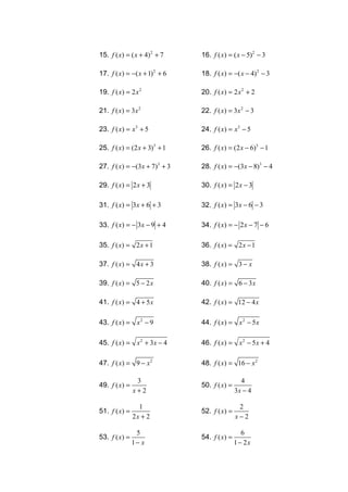 15. f ( x) = ( x + 4) 2 + 7    16. f ( x) = ( x − 5)2 − 3

17. f ( x) = −( x + 1) 2 + 6   18. f ( x) = −( x − 4) 2 − 3

19. f ( x) = 2 x 2             20. f ( x) = 2 x 2 + 2

21. f ( x) = 3x 2              22. f ( x) = 3x 2 − 3

23. f ( x) = x3 + 5            24. f ( x) = x3 − 5

25. f ( x) = (2 x + 3)3 + 1    26. f ( x) = (2 x − 6)3 − 1

27. f ( x) = −(3x + 7)3 + 3    28. f ( x) = −(3x − 8)3 − 4

29. f ( x) = 2 x + 3           30. f ( x) = 2 x − 3

31. f ( x) = 3x + 6 + 3        32. f ( x) = 3x − 6 − 3

33. f ( x) = − 3x − 9 + 4      34. f ( x) = − 2 x − 7 − 6

35. f ( x) = 2 x + 1           36. f ( x) = 2 x − 1

37. f ( x ) = 4 x + 3          38. f ( x ) = 3 − x

39. f ( x ) = 5 − 2 x          40. f ( x ) = 6 − 3 x

41. f ( x ) = 4 + 5 x          42. f ( x ) = 12 − 4 x

43. f ( x) = x 2 − 9           44. f ( x ) = x 2 − 5 x

45. f ( x) = x 2 + 3x − 4      46. f ( x) = x 2 − 5 x + 4

47. f ( x) = 9 − x 2           48. f ( x) = 16 − x 2

                 3                               4
49. f ( x ) =                  50. f ( x) =
                x+2                            3x − 4

                  1                             2
51. f ( x ) =                  52. f ( x ) =
                2x + 2                         x−2

                 5                                6
53. f ( x ) =                  54. f ( x ) =
                1− x                           1 − 2x
 