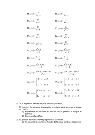 2                                        7
            55. f ( x) =                               56. f ( x) =
                            3 − 2x                                     5− x

                             4x                                         x
            57. f ( x ) =                              58. f ( x) =
                            x+2                                        3− x

                             2x                                         3x 2
            59. f ( x ) =                              60. f ( x) =
                            x−4                                        x2 − 1

                             3x 2                                       2 x2
            61. f ( x) =                               62. f ( x) =
                            1 − x2                                     x2 − 9

                              x                                          5x
            63. f ( x ) =                              64. f ( x) =
                            x − 16
                             2
                                                                       9 − x2

                            x2 − 9                                     x 2 − 16
            65. f ( x) =                               66. f ( x) =
                            x −3                                        x−4

                            1 − x2                                     9 − x2
            67. f ( x) =                               68. f ( x) =
                            1− x                                       3− x

                         x 2 + 3x − 4                               x 2 − 3x + 2
            69. f ( x) =                               70. f ( x) =
                             x −1                                       x−2

                            ( x + 1)( x − 1)( x + 3)                   ( x + 2)( x − 2)( x + 4)
            71. f ( x ) =                              72. f ( x ) =
                                     x2 − 1                                     x2 − 4

                         −2 si          x≤3                         x − 1 si         x≤2
                                                                   
            73. f ( x) =                              74. f ( x) = 
                          2 si          x>3                        2 − 2 x si        x>2
                                                                   

                          x 2 − 4 si        x<3                     1 − 3x si         x≤0
                                                                   
            75. f ( x) =                              76. f ( x) = 
                          2 x − 1 si        x≥3                    3x 2 + 5 si        x>0
                                                                   


II) De la respuesta a lo que se pide en cada problema.
1) El volumen de un gas a temperatura constante varía inversamente con
   su presión.
      a) Represente el volumen en función de la presión e indique el
          dominio.
      b) Construya la gráfica.
2) La presión es inversamente proporcional a la altura.
      a) Represente la presión en función de la altura e indique el dominio.
 