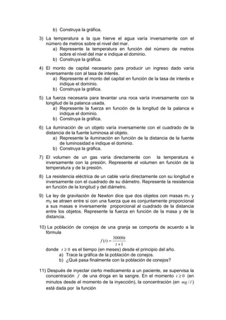 b) Construya la gráfica.
3) La temperatura a la que hierve el agua varía inversamente con el
   número de metros sobre el nivel del mar.
      a) Represente la temperatura en función del número de metros
         sobre el nivel del mar e indique el dominio.
      b) Construya la gráfica.
4) El monto de capital necesario para producir un ingreso dado varía
   inversamente con al tasa de interés.
      a) Represente el monto del capital en función de la tasa de interés e
          indique el dominio.
      b) Construya la gráfica.
5) La fuerza necesaria para levantar una roca varía inversamente con la
   longitud de la palanca usada.
      a) Represente la fuerza en función de la longitud de la palanca e
          indique el dominio.
      b) Construya la gráfica.
6) La iluminación de un objeto varía inversamente con el cuadrado de la
   distancia de la fuente luminosa al objeto.
       a) Represente la iluminación en función de la distancia de la fuente
          de luminosidad e indique el dominio.
       b) Construya la gráfica.
7) El volumen de un gas varía directamente con la temperatura e
   inversamente con la presión. Represente el volumen en función de la
   temperatura y de la presión.
8) La resistencia eléctrica de un cable varía directamente con su longitud e
   inversamente con el cuadrado de su diámetro. Represente la resistencia
   en función de la longitud y del diámetro.
9) La ley de gravitación de Newton dice que dos objetos con masas m1 y
   m2 se atraen entre si con una fuerza que es conjuntamente proporcional
   a sus masas e inversamente proporcional al cuadrado de la distancia
   entre los objetos. Represente la fuerza en función de la masa y de la
   distancia.

10) La población de conejos de una granja se comporta de acuerdo a la
   fórmula
                                       30000t
                              f (t ) =
                                        t +1
   donde t ≥ 0 es el tiempo (en meses) desde el principio del año.
         a) Trace la gráfica de la población de conejos.
         b) ¿Qué pasa finalmente con la población de conejos?

11) Después de inyectar cierto medicamento a un paciente, se supervisa la
   concentración f de una droga en la sangre. En el momento t ≥ 0 (en
   minutos desde el momento de la inyección), la concentración (en mg / l )
   está dada por la función
 