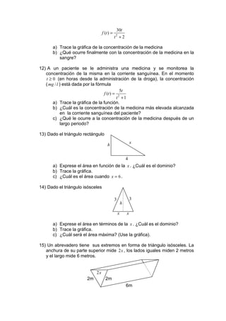 30t
                                  f (t ) =
                                             t +2
                                             2


      a) Trace la gráfica de la concentración de la medicina
      b) ¿Qué ocurre finalmente con la concentración de la medicina en la
         sangre?

12) A un paciente se le administra una medicina y se monitorea la
   concentración de la misma en la corriente sanguínea. En el momento
    t ≥ 0 (en horas desde la administración de la droga), la concentración
   ( mg / l ) está dada por la fórmula
                                             5t
                                   f (t ) = 2
                                           t +1
        a) Trace la gráfica de la función.
        b) ¿Cuál es la concentración de la medicina más elevada alcanzada
             en la corriente sanguínea del paciente?
        c) ¿Qué le ocurre a la concentración de la medicina después de un
             largo periodo?

13) Dado el triángulo rectángulo
                                                             x
                                      h


                                                         4
      a) Exprese el área en función de la x . ¿Cuál es el dominio?
      b) Trace la gráfica.
      c) ¿Cuál es el área cuando x = 6 .

14) Dado el triángulo isósceles

                                             3               3
                                                     h

                                                 x       x

      a) Exprese el área en términos de la x . ¿Cuál es el dominio?
      b) Trace la gráfica.
      c) ¿Cuál será el área máxima? (Use la gráfica).

15) Un abrevadero tiene sus extremos en forma de triángulo isósceles. La
   anchura de su parte superior mide 2x , los lados iguales miden 2 metros
   y el largo mide 6 metros.


                            2x
                       2m           2m
                                                         6m
 