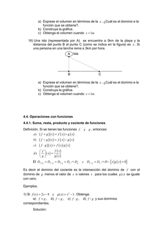 a) Exprese el volumen en términos de la x . ¿Cuál es el dominio e la
               función que se obtiene?.
            b) Construya la gráfica.
            c) Obtenga el volumen cuando x = 1m.

   16) Una isla (representada por A) se encuentra a 5km de la playa y la
      distancia del punto B al punto C (como se indica en la figura) es x . Si
      una persona en una lancha rema a 3km por hora.
                                       A Isla
                                       •



                                        •                    •
                                        B                    C

            a) Exprese el volumen en términos de la x . ¿Cuál es el dominio e la
               función que se obtiene?.
            b) Construya la gráfica.
            c) Obtenga el volumen cuando x = 1m.




4.4. Operaciones con funciones
4.4.1. Suma, resta, producto y cociente de funciones
Definición. Si se tienen las funciones f           y   g , entonces:
       a) ( f + g )( x ) = f ( x ) + g ( x )
       b)   ( f − g )( x ) = f ( x ) − g ( x )
       c)   ( f ⋅ g )( x ) = f ( x ) g ( x )
             f            f ( x)
       d)    ( x) =
            g             g ( x)
       El D f + g = D f − g = D f ⋅g = D f ∩ Dg                        {         }
                                                  y Df / g = Df ∩ D − x g ( x) = 0

Es decir el dominio del cociente es la intersección del dominio de f con el
dominio de g menos el valor de x o valores x para los cuales g ( x) se iguale
con cero.

Ejemplos.

1) Si f ( x) = 2 x − 8 y g ( x) = x 2 − 1 . Obtenga:
       a) f + g , b) f − g , c) f ⋅ g , d) f / g y sus dominios
correspondientes.
       Solución:
 