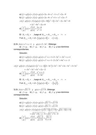 a) ( f + g )( x ) = f ( x ) + g ( x ) = 2 x − 8 + x 2 − 1 = x 2 + 2 x − 9
         b) ( f − g )( x ) = f ( x ) − g ( x ) = 2 x − 8 − x 2 + 1 = − x 2 + 2 x − 7
         c) ( f ⋅ g )( x ) = f ( x ) g ( x ) = ( 2 x − 8 ) ( x 2 − 1) = 2 x3 − 2 x − 8 x 2 + 8
                        = 2 x3 − 8 x 2 − 2 x + 8
             f         f ( x) 2x − 8
         d)   ( x ) =         =
            g          g ( x ) x2 − 1

         El D f = Dg =          , luego el D f + g = D f − g = D f ⋅ g =         ∩     =
                                       {
         Y el D f / g = D f ∩ D − x g ( x ) = 0 =      }          − {−1,1} .


2) Si f ( x) = x 2 + x − 1 y g ( x) = 2 − 3x 2 . Obtenga:
       a) f + g , b) f − g , c) f ⋅ g , d) f / g y sus dominios
correspondientes.
         Solución:

         a) ( f + g )( x ) = f ( x ) + g ( x ) = x 2 + x − 1 + 2 − 3x 2 = −2 x 2 + x + 1
         b) ( f − g )( x ) = f ( x ) − g ( x ) = x 2 + x − 1 − 2 + 3x 2 = 4 x 2 + x − 3

c) ( f ⋅ g )( x ) = f ( x ) g ( x ) = ( x 2 + x − 1)( 2 − 3 x 2 ) = 2 x 2 − 3 x 4 + 2 x − 3 x3 − 2 + 3 x 2
               = −3 x 4 − 3 x 3 + 5 x 2 + 2 x − 2
             f         f ( x ) x2 + x − 1
         d)   ( x ) =         =
            g         g ( x)       2 − 3x 2

         El D f = Dg =          , luego el D f + g = D f − g = D f ⋅ g =         ∩     =

                                       {
         Y el D f / g = D f ∩ D − x g ( x ) = 0 =      }           { }.
                                                                  − ±   2
                                                                        3




3) Si f ( x) = 2 x − 1 y g ( x) = x + 4 . Obtenga:
       a) f + g , b) f − g , c) f ⋅ g , d) f / g y sus dominios
correspondientes.
         Solución:

         a) ( f + g )( x ) = f ( x ) + g ( x ) = 2 x − 1 + x + 4
         b) ( f − g )( x ) = f ( x ) − g ( x ) = 2 x − 1 − x + 4
         c) ( f ⋅ g )( x ) = f ( x ) g ( x ) =   (   2x −1   )(   x+4 = )      ( 2 x − 1)( x + 4 )
                        = 2x2 + 8x − x − 4 = 2 x2 + 7 x − 4
             f         f ( x)   2x − 2    2x − 1
         d)   ( x ) =         =        =
            g          g ( x)    x+4      x+4
 