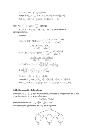 El D f = [ 1 , +∞ ) y Dg = [ −4, +∞ ) .
                  2

        Luego el D f + g = D f − g = D f ⋅ g = [ 1 , +∞ ) ∩ [ −4, +∞ ) = [ 1 , +∞ )
                                                 2                         2

                                     {                  }
       Y el D f / g = D f ∩ D − x g ( x ) = 0 = [ 1 , +∞ ) − {−4} .
                                                  2



            1              x −1
4) Si f ( x) =  y g ( x) =      . Obtenga:
            x              x+2
      a) f + g , b) f − g , c) f ⋅ g , d) f / g y sus dominios
correspondientes.
       Solución:

                                                    1 x − 1 x + 2 + x ( x − 1)
         a ) ( f + g )( x ) = f ( x ) + g ( x ) =    +     =
                                                    x x+2       x ( x + 2)
                               x + 2 + x2 − x    x2 + 2
                           =                  =
                                  x ( x + 2)    x ( x + 2)
                                                   1 x − 1 x + 2 − x ( x − 1)
        b) ( f − g )( x ) = f ( x ) − g ( x ) =     −     =
                                                   x x+2       x ( x + 2)
                               x + 2 − x2 + x − x2 + 2 x + 2
                          =                  =
                                  x ( x + 2)    x ( x + 2)
                                               1  x − 1     x −1
        c) ( f ⋅ g )( x ) = f ( x ) g ( x ) =           =
                                               x  x + 2  x ( x + 2 )
               f        f ( x)    1     x+2
       d) d )   ( x ) =        = xx 1 =
              g         g ( x ) x + 2 x ( x − 1)
                                    −


       El D f =        − {0}     y   Dg =         − {−2} .
       Luego el D f + g = D f − g = D f ⋅ g = (             − {0} ) ∩ (    − {−2} ) =    − {−2, 0}
                                     {
       Y el D f / g = D f ∩ D − x g ( x ) = 0 =         }        − {−2, 0} − {1} =      − {−2, 0,1} .


4.4.2. Composición de funciones
Definición. Si f y g son dos funciones, entonces la composición de f con
g se denota por: f o g y se define como:
                                          ( f o g )( x ) = f ( g ( x ) )
Además el dominio es: D f o g            = { x ∈ Dg g ( x ) ∈ D f } .
Una descripción geométrica de f o g es la siguiente:
                                                                f og


                                                    g                      f



                                          A                     B                 C
 