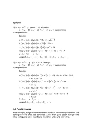 Ejemplos.

1) Si f ( x) = x y g ( x) = 2 x − 3 . Obtenga:
       a) f o g , b) g o f , c) f o f , d) g o g y sus dominios
correspondientes.
      Solución:

      a) ( f o g )( x ) = f ( g ( x ) ) = f ( 2 x − 3) = 2 x − 3
      b) ( g o f   )( x ) = g ( f ( x ) ) = g ()      x = 2 x −3

      c) ( f o f )( x ) = f ( f ( x ) ) = f ( x ) =         x =4x
      d ) ( g o g )( x ) = g ( g ( x ) ) = g ( 2 x − 3) = 2 ( 2 x − 3) − 3 = 4 x − 9
      El D f = [ 0, +∞ )        y   Dg =          .
      Luego el D f o g =  3 , +∞ ) , Dg o f = [ 0, +∞ ) = D f o f
                         2                                              y   Dg o g =       .


2) Si f ( x) = x 2 − 1 y g ( x) = 3 x + 5 . Obtenga:
       a) f o g , b) g o f , c) f o f , d) g o g y sus dominios
correspondientes.
      Solución:

      a ) ( f o g )( x ) = f ( g ( x ) ) = f ( 3 x + 5 ) = ( 3 x + 5 ) − 1 = 9 x 2 + 30 x + 25 − 1
                                                                   2



                        = 9 x 2 + 30 x + 24
      b) ( g o f )( x ) = g ( f ( x ) ) = g ( x 2 − 1) = 3 ( x 2 − 1) + 5 = 3 x 2 − 3 + 5
                         = 3x 2 + 2
      c) ( f o f )( x ) = f ( f ( x ) ) = f ( x 2 − 1) = ( x 2 − 1) − 1 = x 4 − 2 x 2 + 1 − 1
                                                                   2



                         = x4 − 2x2
      d ) ( g o g )( x ) = g ( g ( x ) ) = g ( 3x + 5) = 3 ( 3x + 5 ) + 5 = 9 x + 15 + 5
                         = 9 x + 20
      El D f =           y Dg = .
      Luego el D f o g = Dg o f = D f o f = Dg o g =         .


4.5. Función inversa
Este concepto, surge de la necesidad de construir funciones que inviertan una
correspondencia entre dos conjuntos. Ahora bien, para poder manejar esta
idea, se requiere saber cuando una función es uno a uno o inyectiva.
 