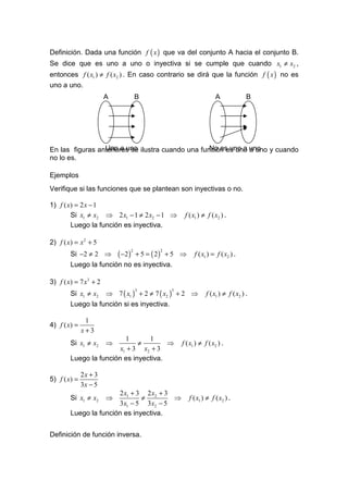 Definición. Dada una función f ( x ) que va del conjunto A hacia el conjunto B.
Se dice que es uno a uno o inyectiva si se cumple que cuando x1 ≠ x2 ,
entonces f ( x1 ) ≠ f ( x2 ) . En caso contrario se dirá que la función f ( x ) no es
uno a uno.
                       A       B                             A               B




En las figuras anteriores se ilustra cuando una función es uno uno y cuando
                 Uno a uno                         No es uno a a uno
no lo es.

Ejemplos
Verifique si las funciones que se plantean son inyectivas o no.

1) f ( x) = 2 x − 1
        Si x1 ≠ x2 ⇒ 2 x1 − 1 ≠ 2 x2 − 1 ⇒    f ( x1 ) ≠ f ( x2 ) .
        Luego la función es inyectiva.

2) f ( x) = x 2 + 5
        Si −2 ≠ 2 ⇒ ( −2 ) + 5 = ( 2 ) + 5 ⇒       f ( x1 ) = f ( x2 ) .
                           2         2


        Luego la función no es inyectiva.

3) f ( x) = 7 x3 + 2
        Si x1 ≠ x2 ⇒ 7 ( x1 ) + 2 ≠ 7 ( x2 ) + 2 ⇒       f ( x1 ) ≠ f ( x2 ) .
                               3         3


        Luego la función si es inyectiva.

               1
4) f ( x) =
              x+3
                          1      1
        Si x1 ≠ x2     ⇒      ≠        ⇒     f ( x1 ) ≠ f ( x2 ) .
                        x1 + 3 x2 + 3
        Luego la función es inyectiva.

              2x + 3
5) f ( x) =
              3x − 5
                       2 x1 + 3 2 x2 + 3
        Si x1 ≠ x2     ⇒       ≠         ⇒      f ( x1 ) ≠ f ( x2 ) .
                       3x1 − 5 3x2 − 5
        Luego la función es inyectiva.


Definición de función inversa.
 