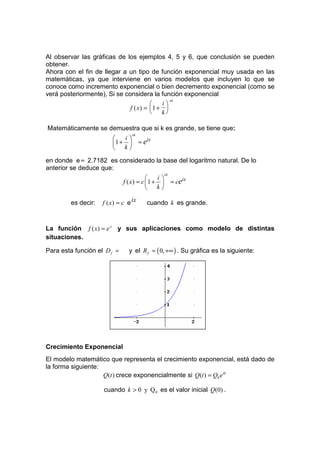 Al observar las gráficas de los ejemplos 4, 5 y 6, que conclusión se pueden
obtener.
Ahora con el fin de llegar a un tipo de función exponencial muy usada en las
matemáticas, ya que interviene en varios modelos que incluyen lo que se
conoce como incremento exponencial o bien decremento exponencial (como se
verá posteriormente), Si se considera la función exponencial
                                              xk
                                          i
                              f ( x) = 1 + 
                                          k

Matemáticamente se demuestra que si k es grande, se tiene que:
                                  xk
                           i
                        1 +          ≈ eix
                         k
en donde e ≈ 2.7182 es considerado la base del logaritmo natural. De lo
anterior se deduce que:
                                                 xk
                                           i
                             f ( x) = c 1 +         ≈ ceix
                                         k

        es decir:   f ( x ) ≈ c e ix      cuando k es grande.


La función f ( x) = e x y sus aplicaciones como modelo de distintas
situaciones.

Para esta función el D f =      y el R f = ( 0, +∞ ) . Su gráfica es la siguiente:




Crecimiento Exponencial
El modelo matemático que representa el crecimiento exponencial, está dado de
la forma siguiente:
                    Q(t ) crece exponencialmente si Q(t ) = Q0 e kt

                    cuando k > 0 y Q 0 es el valor inicial Q(0) .
 