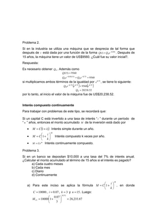 Problema 2.
Si en la industria se utiliza una máquina que se desprecia de tal forma que
después de t está dada por una función de la forma Q(t ) = Q0 e −0.05t . Después de
15 años, la máquina tiene un valor de US$9560. ¿Cuál fue su valor inicial?.
Respuesta:
Es necesario obtener Q0 . Además como
                              Q(15) = 9560
                              Q0 e −0.05(15) = Q0 e −0.75 = 9560
si multiplicamos ambos términos de la igualdad por e 0.75 , se tiene lo siguiente:
                                           (     )       (
                                Q0 e −0.75 e 0.75 = 9560 e 0.75   )
                                               Q0 = 20238.52
por lo tanto, al inicio el valor de la máquina fue de US$20,238.52.


Interés compuesto continuamente
Para trabajar con problemas de este tipo, se recordará que:

Si un capital C está invertido a una tasa de interés “ i ” durante un período de
“ n ” años, entonces el monto acumulado M de la inversión está dado por

   •   M = C (1 + i ) ) Interés simple durante un año.
                     nk
                  i
   •   M = C 1 +  Interés compuesto k veces por año.
               k
   •   M = Ce in Interés continuamente compuesto.

Problema 3.
Si en un banco se depositan $10,000 a una tasa del 7% de interés anual.
¿Calcular el monto acumulado al término de 15 años si el interés es pagado?
      a) Cada cuatro meses
      b) Cada mes
      c) Diario
      d) Continuamente

                                                                      nk
                                                      i
   a) Para este inciso se aplica la fórmula M = C 1 +  , en donde
                                                      k
      C = 10000 , i = 0.07 , k = 3 y n = 15 . Luego:
                              3 (15)
                    0.07 
       M 15 = 100001 +               = 28,233.87
                       3 
 