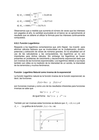 12 (15)
                     0.07 
   b) M 15   = 100001 +                   = 28,449.46
                        12 
                                365 (15 )
                   0.07 
   c) M 15 = 100001 +               = 28,573.63
                         365 
   d) M 15 = 10000 e 0.07 (15) = 28,576.51

Observemos que a medida que aumenta el número de veces que los intereses
son pagados al año, la cantidad acumulada en el banco se va aproximando al
resultado que se obtiene al utilizar la fórmula para los intereses continuamente
compuestos.

4.6.2. Función Logarítmica
Respecto a los logaritmos comentaremos que John Napier los inventó para
eliminar cálculos tediosos que se involucraban en la multiplicación, división,
potencias y extracción de raíces de números grandes. En la actualidad con el
uso de las calculadoras y las computadoras, los logaritmos ya no son
importantes para dichos cálculos. Sin embargo los logaritmos se hacen
presentes en problemas de crecimiento y decrecimiento exponencial dado que
son inversos de las funciones exponenciales. Los logaritmos debido a sus leyes
también son útiles en la medición de la intensidad de un sonido, la intensidad
de los terremotos y muchos fenómenos.


Función Logaritmo Natural como inversa de la exponencial
La función logaritmo natural es la función inversa de la función exponencial; es
decir, las funciones:
                             f ( x) = ln x y              f ( x) = e x
son funciones inversas y como uno de los resultados inherentes para funciones
inversas se sabe que:
                                    ln(e x ) = x y e ln x = x
                       de igual forma ln(e u ) = u             y e ln u = u


También por ser inversas estas funciones se deduce que D f = (0, +∞) y el
Rf =   . La gráfica de la función f ( x ) = ln x es:
 