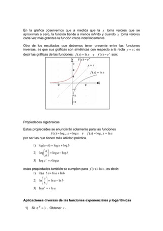 En la grafica observemos que a medida que la x toma valores que se
aproximan a cero, la función tiende a menos infinito y cuando x toma valores
cada vez más grandes la función crece indefinidamente.

Otro de los resultados que debemos tener presente entre las funciones
inversas, es que sus gráficas son simétricas con respecto a la recta y = x ; es
decir las gráficas de las funciones: f ( x) = ln x y             f ( x) = e x son:
                                       Y   f ( x) = e x
                                                    y=x

                                                          f ( x) = ln x


                                                                X




Propiedades algebraicas

Estas propiedades se enunciarán solamente para las funciones
                    f ( x) = log10 x = log x y f ( x) = log e x = ln x
por ser las que tienen más utilidad práctica.

       1) log(a ⋅ b) = log a + log b
             a
       2) log  = log a − log b
             b
       3) log a r = r log a

estas propiedades también se cumplen para f ( x) = ln x , es decir:
       1) ln(a ⋅ b) = ln a + ln b
             a
       2) ln  = ln a − ln b
             b
       3) ln a r = r ln a


Aplicaciones diversas de las funciones exponenciales y logarítmicas

 1)   Si e x = 3 . Obtener x .
 
