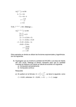 ln ( e6−7 x ) = ln100
           6 − 7 x = 4.6
               −7 x = 4.6 − 6
                      −1.4
                  x=
                       −7
                  x = 0.2

7) Si e2 x −3 4 x +5 = 500 . Obtenga x .

        ln ( e2 x −3 4 x +5 ) = ln 500
               2x − 3
                       = 6.21
               4x + 5
               2 x − 3 = 6.21(4 x + 5)
               2 x − 3 = 24.84 x + 31.05
           −3 − 31.05 = 24.84 x − 2 x
              −34.05 = 22.84 x
                         −34.05
                     x=
                          22.84
                     x = −1.49

Otros ejemplos en donde se utilizan las funciones exponenciales y logarítmicas
son los siguientes.

    8) Supóngase que se invierta la cantidad de $10,000 a una tasa de interés
       del 10% anual. Obtenga el tiempo necesario para que la cantidad
       invertida se triplique si el interés se calcula de acuerdo a lo siguiente:
          a) Compuesto semestralmente
          b) Compuesto continuo
        Respuesta
                                                  nt
                                                i
        a) Al sustituir en la fórmula M = C 1 +  , se tiene lo siguiente: como
                                             k
           C = 10,000 , entonces M = 30,000 , i = 0.1 y k = 2 . Luego
 