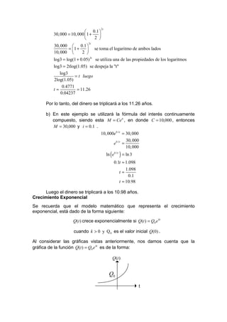 2t
                             0.1 
          30, 000 = 10, 000  1 +   
                                 2 
                             2t
          30, 000  0.1 
                   = 1 +     se toma el logaritmo de ambos lados
          10, 000         2 
          log3 = log(1 + 0.05) 2t se utiliza una de las propiedades de los logaritmos
          log3 = 2tlog(1.05) se despeja la "t"
              log3
                       = t luego
          2log(1.05)
                0.4771
          t≈            = 11.26
               0.04237

      Por lo tanto, del dinero se triplicará a los 11.26 años.

      b) En este ejemplo se utilizará la fórmula del interés continuamente
         compuesto, siendo esta M = Ceit , en donde C = 10,000 , entonces
         M = 30,000 y i = 0.1 .
                                    10, 000e0.1t = 30, 000
                                                            30, 000
                                                  e0.1t =
                                                            10, 000
                                             ln ( e0.1t ) = ln 3
                                                  0.1t ≈ 1.098
                                                           1.098
                                                       t≈
                                                            0.1
                                                       t ≈ 10.98

     Luego el dinero se triplicará a los 10.98 años.
Crecimiento Exponencial
Se recuerda que el modelo matemático que representa el crecimiento
exponencial, está dado de la forma siguiente:

                     Q(t ) crece exponencialmente si Q(t ) = Q0 e kt

                     cuando k > 0 y Q 0 es el valor inicial Q(0) .

Al considerar las gráficas vistas anteriormente, nos damos cuenta que la
gráfica de la función Q(t ) = Q0 e kt es de la forma:

                                                 Q(t )

                                               Q(t )
                                               Q0
                                                                   t
 
