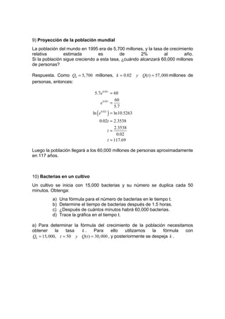 9) Proyección de la población mundial
La población del mundo en 1995 era de 5,700 millones, y la tasa de crecimiento
relativa        estimada         es         de       2%         al        año.
Si la población sigue creciendo a esta tasa, ¿cuándo alcanzará 60,000 millones
de personas?

Respuesta. Como Q0 = 5, 700 millones, k = 0.02       y Q(t ) = 57, 000 millones de
personas, entonces:

                               5.7e0.02t = 60
                                           60
                                  e0.02t =
                                           5.7
                              ln ( e ) = ln10.5263
                                    0.02 t


                                 0.02t ≈ 2.3538
                                         2.3538
                                     t≈
                                          0.02
                                     t ≈ 117.69

Luego la población llegará a los 60,000 millones de personas aproximadamente
en 117 años.



10) Bacterias en un cultivo
Un cultivo se inicia con 15,000 bacterias y su número se duplica cada 50
minutos. Obtenga:
         a)   Una fórmula para el número de bacterias en le tiempo t.
         b)   Determine el tiempo de bacterias después de 1.5 horas.
         c)   ¿Después de cuántos minutos habrá 60,000 bacterias.
         d)   Trace la gráfica en el tiempo t.

a) Para determinar la fórmula del crecimiento de la población necesitamos
obtener     la   tasa  k.     Para       ello   utilizamos   la   fórmula con
Q0 = 15, 000, t = 50 y Q(t ) = 30, 000 , y posteriormente se despeja k .
 