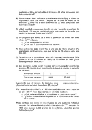 duplicado. ¿Cómo será el saldo al término de 30 años, comparado con
    la inversión inicial?

4) Una suma de dinero se invierte a una tasa de interés fijo y el interés es
   capitalizado cada dos meses. Después de 10 años el dinero se ha
   triplicado. ¿Cómo será el saldo al término de 20 años, comparado con
   la inversión inicial?

5) ¿Qué cantidad es necesario invertir en este momento a una tasa de
   interés del 10%, que es capitalizado cada tres meses, de forma tal que
   dentro de dentro de 8 años sea $20,000?

6) Se proyecta que dentro de t años la población de cierto país será
   Q(t ) = 45e0.03t millones.
     a) ¿Cuál es la población actual?
     b) ¿Cuál será la población dentro de 20 años?

7) Que cantidad se debe invertir hoy a una tasa de interés anual de 9%
   capitalizable continuamente, para que dentro de 10 años su valor sea
   $30,000.

8) Se estima que la población de cierto país crece exponencialmente. Si la
   población era de 50 millones en 1985 y de 70 millones en 1992. ¿Cuál
   será la población en el 2002?

9) Los siguientes datos fueron reunidos por un investigador durante los
   primeros 15 minutos de un experimento destinado a estudiar el aumento
   de bacterias:
          Número de minutos               0                   15
          Número de bacterias           6000                10,000


Suponiendo que el número de bacterias crece                exponencialmente.
¿Cuántas bacterias habrá después de 40 minutos?

10) La densidad de población a x kilómetros del centro de cierta ciudad es
    de Q(t ) = 13e−0.08 miles de personas por kilómetro cuadrado.
      a) ¿Cuál es la densidad de la población en el centro de la ciudad?
      b) ¿Cuál es la densidad de la población a 12 kilómetros del centro
          de la ciudad?

11) La cantidad que queda de una muestra de una sustancia radiactiva
    después de t años está dada por la función Q(t ) = Q0 e −0.0002t después de
    4500 años quedan 2,000 gramos de la sustancia. ¿Cuántos gramos
    había al principio?
 