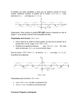 Al trabajar con estos resultados y otros que se obtienen usando el círculo
unitario, podemos construir la grafica de la función f (t ) = sent = y , cuyo
dominio es D f = y el rango es R f = [− 1,1] .
                                               Y
                                               1

                                                                                                X
                                               -1
                                                             2π

Observación. Para construir la grafica fdel = sent hacia la izquierda se rota el
                                         (t ) origen
ángulo t en le sentido contrario a las manecillas del reloj.

Propiedades de la función f (t ) = sent .

   •   Como cada 2π se repite la misma grafica, se dice que el periodo de la
       función sen t es 2π. Luego sen (t + 2π ) = sent .
   •   También en la grafica se observa          que sen ( −t ) = − sent . Por esta
       razón se dice que f (t ) = sent es una función impar.

Para la función f (t ) = cos t   = x , el dominio D f =                y el rango R f = [− 1,1] .
Su grafica es la siguiente:
                                               Y

                                                     1


                                                                                                    X
                                                -1
                                                                  2π
                                                         2

                                          f (t ) = cos t

Propiedades para la función f (t ) = cos t .

   •   cos(t + 2π ) = cos t ; es decir su período es 2π.
   •   cos( −t ) = cos t ; es decir es una función par.



Funciones Tangente y Cotangente
 